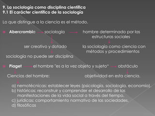 9. La sociología como disciplina científica
9.1 El carácter científico de la sociología
Lo que distingue a la ciencia es el método.


Abercrombie

sociología

ser creativo y dotado
sociología no puede ser disciplina


Piaget

hombre determinado por las
estructuras sociales
la sociología como ciencia con
métodos y procedimientos

el hombre "es a la vez objeto y sujeto“

Ciencias del hombre:

obstáculo

objetividad en esta ciencia.

a) nemotécnicas: establecer leyes (psicología, sociología, economía).
b) históricas: reconstruir y comprender el desarrollo de las
manifestaciones de la vida social a través del tiempo.
c) jurídicas: comportamiento normativo de las sociedades.
d) filosóficas

 
