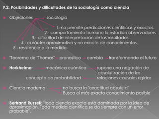 9.2. Posibilidades y dificultades de la sociología como ciencia


Objeciones

sociología

1.-no permite predicciones científicas y exactas.
2.- comportamiento humano lo estudian observadores
3.- dificultad de interpretación de los resultados.
4.- carácter aproximativo y no exacto de conocimientos.
5.- resistencia a la medida


"Teorema de "Thomas"



Horkheimer

pronostico

mecánica cuántica

concepto de probabilidad

cambia

transformando el futuro

supone una negación de
absolutización de las
relaciones causales rígidas



Ciencia moderna

no busca la "exactitud absoluta"
Busca el más exacto conocimiento posible



Bertrand Russell: "toda ciencia exacta está dominada por la idea de
aproximación. Toda medida científica se da siempre con un error
probable".

 