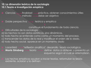 10. La dimensión teórica de la sociología
10.1.Teoría e investigación empírica


Ciencias

finalidad
método



Doble perspectiva

práctica, obtener conocimientos útiles
debe ser objetivo
teórica y empírica

constituye el fundamento de toda ciencia.
 Dificultades de la sociología
a) los hechos no son datos estáticos, sino dinámicos.
b) todo hecho se entiende como como un momento del proceso.
c) transcender los datos de lo real y modificar el orden de lo dado.
d) todo hecho social, aparece en un momento dado



Lazarsfeld
"reflexión analítica", desarrollo teoría sociológica.
Morris Ginsberg
teoría
define datos a obtener, y presenta un
esquema según el cual se sistematizan.



Los hechos empíricos ayudan a iniciar teorías, reformulan la teoría
existente, aclaran y la definen

 