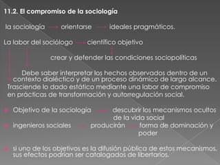 11.2. El compromiso de la sociología
la sociología

orientarse

La labor del sociólogo

ideales pragmáticos.

científico objetivo

crear y defender las condiciones sociopolíticas
Debe saber interpretar los hechos observados dentro de un
contexto dialéctico y de un proceso dinámico de largo alcance.
Trasciende lo dado estático mediante una labor de compromiso
en prácticas de transformación y autorregulación social.


Objetivo de la sociología

descubrir los mecanismos ocultos
de la vida social
producirán
forma de dominación y
poder



ingenieros sociales



si uno de los objetivos es la difusión pública de estos mecanismos,
sus efectos podrían ser catalogados de libertarios.

 