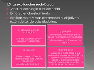 1.3. La explicación sociológica
 Abrir la sociología a la sociedad
 Evitar su enclaustramiento
 Explicar mejor y más claramente el objetivo y
razón de ser de esta disciplina.
a) ¿Cuándo surge la
sociología?
En la era industrial, con su
aparición y desarrollo.

b) ¿Porqué?
Sensibilidad y atención por lo
social y condiciones intelectuales
adecuadas como liberación de
dogmas.

c) ¿Cómo?

d) ¿Para qué?

Primero surge la Ciencia
Política, después la Ciencia
Económica, y

Aparece a corto plazo para
enfrentarse de manera científica y
rigurosa con la problemática
social, y a largo plazo para
construir una ciencia específica de
la sociedad en cuanto tal.

por último la Sociología.

 