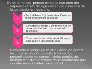 De esta manera, parece evidente que para dar
respuesta al reto de lograr una clara definición de
la sociología, es necesario:

1.2.-

3.

• Partir del estudio y profundización de las
relaciones hombre-sociedad.

• Comprender rasgos y características del
período histórico en que aparece la
sociología.
• Comprensión del método científico y su
aplicación a la realidad social.

Definición: la sociología es el resultado de aplicar,
en un determinado contexto histórico, los
procedimientos de conocimientos propios del
método científico al estudio de los fenómenos que
acontecen en la esfera de lo social.

 