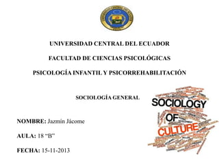 UNIVERSIDAD CENTRAL DEL ECUADOR
FACULTAD DE CIENCIAS PSICOLÓGICAS
PSICOLOGÍA INFANTIL Y PSICORREHABILITACIÓN

SOCIOLOGÍA GENERAL

NOMBRE: Jazmín Jácome

AULA: 18 “B”
FECHA: 15-11-2013

 