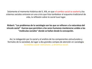 Solamente el momento histórico del S. XIX, en que el cambio social se aceleró y los
sistemas sociales entraron en una crisis que hizo tambalear el esquema tradicional de
vida, la reflexión sobre lo social tuvo lugar.

Nisbert: "Los problemas de la sociología son los que se refieren a la naturaleza del
vínculo social" -fuerzas que permiten a los seres humanos mantenerse unidos a las
"moléculas sociales" donde se hallan desde la concepción.

Así, la indagación por lo social y el análisis de los componentes estructurales y
formales de la sociedad, da lugar a dos grandes campos de atención en sociología:
la estática social -estructura-, y dinámica social.

 