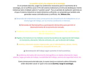 La cuestión social y los orígenes de la sociología
En el contexto descrito, surgen las condiciones necesarias para el nacimiento de la
sociología, con el conflicto social. El fin del sistema tradicional y el clima de desbloquea miento
intelectual abre el debate sobre la "cuestión social". Tras un período de exaltación optimista en
el que el sistema industrial se mostró dinámico y eficiente, se comprobó que también este
generaba nuevas contradicciones y conflictos. Así, Watson cita:
a) Desarrollo del sindicalismo como consecuencia de concentración de trabajadores en un
mismo lugar de trabajo, con las mismas condiciones e intereses.
b) Demandas de libertad política y participación democrática para permitir el
desenvolvimiento de la economía de mercado.
c) Problemas entre empresarios con afán de control, y trabajadores más cualificados con
afán de independencia.
d) Rigidez y formalismo en los métodos racional-burocráticos de organización del trabajo.
e) monotonía, alienación, falta de estímulos, etc., por la división del trabajo.

f) anomía y relaciones sociales impersonales, por el individualismo, cálculo, interés,
competencia, búsqueda del éxito, etc.
g) desmotivación del trabajo según aumente el nivel económico.
h) problemas derivados del crecimiento demográfico y la rápida urbanización: bajos
salarios, largas jornadas de trabajo, inestabilidad del trabajo, carencia de seguridad social, etc.
Como consecuencia de todo esto, la nueva ciencia se centraría sobre el binomio
orden-desorden social: la "gran crisis social (Comte). Surge la sociología.

 