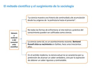 El método científico y el surgimiento de la sociología

"La ciencia muestra una historia de continuidad y de acumulación
desde los orígenes de la prehistoria hasta el presente".

Génesis
y
evolució
n del
conocimi
ento
científico

No todas las formas de enfrentarse al reto teórico y práctico del
conocimiento pueden ser calificadas como ciencia.

La ciencia como tal, es un acontecimiento reciente. Bertrand
Russell sitúa su nacimiento en Galileo, hace unos trescientos
años.

En el sentido moderno, la ciencia actual no se caracteriza por su
pretensión de alcanzar un saber verdadero, sino por la aspiración
de obtener un saber riguroso y contrastable.

 