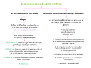 La sociología como disciplina científica

El carácter científico de la sociología

Posibilidades y dificultades de la sociología como ciencia

Piaget
Señala la dificultad consistente en
que en la sociología, el hombre
"es a la vez objeto y sujeto"
Este mismo autor clasifica
las ciencias del hombre como:
a)Nemotécnicas: intentan llegar a establecer leyes
(psicología, sociología, economía).
b) Históricas: intentan reconstruir y comprender el
desarrollo de todas las manifestaciones
de la vida social a través del tiempo.

Las principales objeciones que presenta la
sociología, y las ciencias humanas en
general
Para que puedan ser
consideradas como
ciencias, son:
1.- El comportamiento humano cambia demasiado
de un período a otro, no permitiendo predicciones
científicas y exactas.
2.- El comportamiento humano lo estudian
observadores humanos, y éstos deforman
los hechos que observan.
3.- Dificultad de interpretación de los resultados.

c) Jurídicas: se ocupan del comportamiento normativo
de las sociedades.

4.- Carácter aproximativo y no exacto de los
conocimientos.

d) filosóficas.

5.- Resistencia a la medida (Piaget).

 