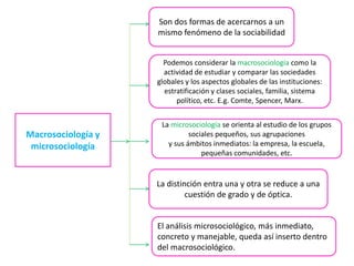 Son dos formas de acercarnos a un
mismo fenómeno de la sociabilidad
Podemos considerar la macrosociología como la
actividad de estudiar y comparar las sociedades
globales y los aspectos globales de las instituciones:
estratificación y clases sociales, familia, sistema
político, etc. E.g. Comte, Spencer, Marx.

Macrosociología y
microsociología

La microsociología se orienta al estudio de los grupos
sociales pequeños, sus agrupaciones
y sus ámbitos inmediatos: la empresa, la escuela,
pequeñas comunidades, etc.

La distinción entra una y otra se reduce a una
cuestión de grado y de óptica.

El análisis microsociológico, más inmediato,
concreto y manejable, queda así inserto dentro
del macrosociológico.

 