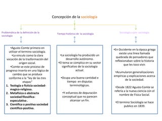 Concepción de la sociología

Problemática de la definición de la
sociología

•Agusto Comte primero en
utilizar el termino sociología.
•La vinculo como la clara
vocación de la trasformación del
origen social.
•Comte ve este proceso de
progreso inserto en una lógica de
cambio que se produce
conforme a la “ley de las tres
etapas“
1. Teología o ficticia sociedadmagico-religiosa.
2. Metafísica o abstracta
sociedad filosóficaespeculativa .
3. Científica o positiva sociedad
científico-positiva.

Tiempo histórico de la sociología

•La sociología ha producido un
desarrollo autónomo.
•El tema se complica en su sector
significativo de la sociología
actual.
•Ocupa una buena cantidad e
tiempo en disputas
terminológicas.
•Y esfuerzos de depuración
conceptual que no parecen
alcanzar un fin.

Sociología y pre- sociología

•En Occidente en la época griega
existe una línea llamada
quebrada de pensadores que
reflexionaban sobre la historia
que les toco vivir.
•Acumularon generalizaciones
empíricas y explicaciones acerca
de la sociedad.
•Desde 1822 Agusto Comte se
refería a la nueva ciencia con el
nombre de Física Social.

•El termino Sociología se hace
publico en 1839.

 