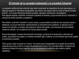 El tránsito de la sociedad estamental a la sociedad industrial
La expresión política del derrumbe del viejo orden social ante los imperativos de una nueva época. La
segunda supone un "fenómeno social global" que marca "una ruptura total con toda la historia humana
anterior", y en la que intervienen factores sociales, culturales, económicos y tecnológicos.
Para algunos autores, el término "revolución industrial" es erróneo, ya que se trató de una "revolución" o
proceso de cambio paulatino y progresivo.

Para Ashton, el término "industrial" es poco exacto, ya que también se trató de una revolución social e
intelectual, en la que intervienen necesariamente el crecimiento de la población, la aplicación de la
ciencia a la industria, un empleo más extenso e intenso del capital, y la conversión de comunidades
rurales en urbanas, con la aparición de nuevas clases sociales.
Nuevas tecnologías y fuentes de producción de energía, aumento de la producción y reducción de
costes, acumulación de capital y un sistema monetario ágil y moderno, son los factores que harán posible
el crecimiento industrial.
"Dios ayuda a quien se ayuda a sí mismo", de manera que la desigualdad en el reparto de los bienes
responde para unos y otros a un signo de predestinación divina. Así, para Max Weber, "el espíritu del
ascetismo cristiano fue quien engendró uno de los elementos constitutivos del moderno espíritu
capitalista«.

 