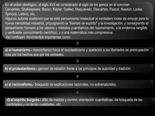 En el orden ideológico, el siglo XVII es considerado el siglo de los genios en él conviven
Cervantes, Shakespeare, Bacon, Kepler, Galileo, Maquiavelo, Descartes, Pascal, Newton, Locke,
Spinoza, Leibniz, etc.
Algunos autores sostienen que es este pensamiento intelectual el verdadero motor de empuje para la
nueva mentalidad industrial, propugnando la "libertad de espíritu" y la investigación, y consagrando el
pensamiento humano a los valores y métodos cuantitativos del razonamiento, a la evidencia tangible
y verificable (conocimiento científico), y a una matemática más comprensiva.
Así confluyen movimientos importantes como:
a) el humanismo.- desconfianza hacia el escolasticismo y apelación a las libertades se preocupación
más por los hechos que por las verdades.
b) el protestantismo.- germen de rebelión frente a los principios de autoridad y tradición.

c) el racionalismo.- búsqueda de explicaciones racionales, no sobrenaturales.

d) el espíritu burgués.- afán de medida y control; orientación cuantitativas de búsqueda de las
cantidades y no de las cualidades, etc.

 