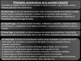 Principales características de la sociedad industrial
Aron define la sociedad industrial como la "sociedad en donde la industria, la gran industria, sería la
forma de producción más características.
En primer lugar, es que las características serían cuatro a) empresa separada de la familia b) compleja
división humana y tecnológica del trabajo c) empresa con un importante capital renovable y en
expansión (bajo la práctica del cálculo racional para lograr el máximo de producción y eficiencia) d)
concentración obrera en el lugar de trabajo.
En segundo lugar, una creciente división del trabajo, modificando su naturaleza y significado debido a
la mecanización y complejizarían de los sistemas productivos, lo que provoca una pérdida de visión de
conjunto.
En tercer lugar, la racionalidad y el cálculo impregnan las nuevas leyes económicas. Lo que importa
ahora no es el valor de uso de las cosas, sino su valor de cambio, proyectando nuevos valores sociales.
En cuarto lugar, el proceso de industrialización implica nuevas necesidades. La conformación en el
orden político. Así, para Moore, la transición es más rápida si la cultura preexistente tiene las
siguientes características:
a) sistema familiar que acentúe incentivos individuales hacia el trabajo, ahorro e inversión.
b) estructura social relativamente abierta, orientada hacia la igualdad de trato.
c) valores éticos y religiosos favorables al incremento económico e innovaciones científicas.
d) sistema legal que defienda el desarrollo económico y el derecho de propiedad.
e) fuerte organización gubernamental central con capacidad para favorecer el desarrollo económico,
sobre todo en el mercado nacional (ferrocarriles, minas, siderurgia, etc.)

 
