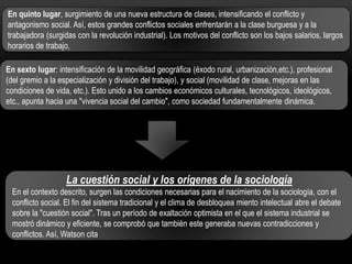 En quinto lugar, surgimiento de una nueva estructura de clases, intensificando el conflicto y
antagonismo social. Así, estos grandes conflictos sociales enfrentarán a la clase burguesa y a la
trabajadora (surgidas con la revolución industrial). Los motivos del conflicto son los bajos salarios, largos
horarios de trabajo,
En sexto lugar: intensificación de la movilidad geográfica (éxodo rural, urbanización,etc.), profesional
(del gremio a la especialización y división del trabajo), y social (movilidad de clase, mejoras en las
condiciones de vida, etc.). Esto unido a los cambios económicos culturales, tecnológicos, ideológicos,
etc., apunta hacia una "vivencia social del cambio", como sociedad fundamentalmente dinámica.

La cuestión social y los orígenes de la sociología
En el contexto descrito, surgen las condiciones necesarias para el nacimiento de la sociología, con el
conflicto social. El fin del sistema tradicional y el clima de desbloquea miento intelectual abre el debate
sobre la "cuestión social". Tras un período de exaltación optimista en el que el sistema industrial se
mostró dinámico y eficiente, se comprobó que también este generaba nuevas contradicciones y
conflictos. Así, Watson cita

 