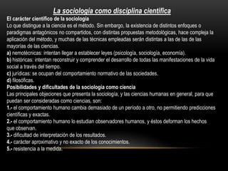 La sociología como disciplina científica
El carácter científico de la sociología
Lo que distingue a la ciencia es el método. Sin embargo, la existencia de distintos enfoques o
paradigmas antagónicos no compartidos, con distintas propuestas metodológicas, hace compleja la
aplicación del método, y muchas de las técnicas empleadas serán distintas a las de las de las
mayorías de las ciencias.
a) nemotécnicas: intentan llegar a establecer leyes (psicología, sociología, economía).
b) históricas: intentan reconstruir y comprender el desarrollo de todas las manifestaciones de la vida
social a través del tiempo.
c) jurídicas: se ocupan del comportamiento normativo de las sociedades.
d) filosóficas.
Posibilidades y dificultades de la sociología como ciencia
Las principales objeciones que presenta la sociología, y las ciencias humanas en general, para que
puedan ser consideradas como ciencias, son:
1.- el comportamiento humano cambia demasiado de un período a otro, no permitiendo predicciones
científicas y exactas.
2.- el comportamiento humano lo estudian observadores humanos, y éstos deforman los hechos
que observan.
3.- dificultad de interpretación de los resultados.
4.- carácter aproximativo y no exacto de los conocimientos.
5.- resistencia a la medida.

 