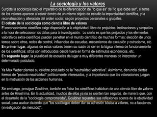 La sociología y los valores
Surgida la sociología bajo el imperativo de la diferenciación de "lo que es" de "lo que debe ser", el tema
de los valores aparece al reunir dentro de un mismo objeto de estudio la imparcialidad científica, y la
reconstrucción y alteración del orden social, según proyectos personales o grupales.
El debate de la sociología como ciencia libre de valores
El reconocimiento científico exige disposición a la objetividad, libre de prejuicios, inclinaciones y simpatías
a la hora de seleccionar los datos para la investigación. Lo cierto es que los prejuicios y los elementos
valorativos extra-científicos pueden penetrar en el mundo científico de muchas formas: elección de unos
temas sobre otros, redes de control, influencias de escuelas, mecanismos de exclusión y ostracismo, etc.
En primer lugar, algunos de estos valores tienen su razón de ser en la lógica interna de funcionamiento
de los científicos; otros son introducidos desde fuera en forma de estímulos económicos, etc.
En segundo lugar, la pluralidad de escuelas da lugar a muy diferentes maneras de interpretar un
determinado postulado.
Ya Max Weber planteó su célebre postulado de la "neutralidad valorativa". Asimismo, denuncia ciertas
formas de "pseudo-neutralidad" políticamente interesadas, y la importancia que las valoraciones juegan
en la motivación de las acciones humanas.
Sin embargo, prosigue Gouldner, también en física los científicos hablaban de una ciencia libre de valores
antes de Hiroshima. En la actualidad, muchos de ellos ya no se sienten tan seguros, de manera que, con
el desarrollo de la "sociología comprometida", Gouldner replantea sus reflexiones acerca de la objetividad
social, para acabar diciendo que "los sociólogos deben dar su adhesión básica a valores, no a facciones
(investigación de mercado)".

 