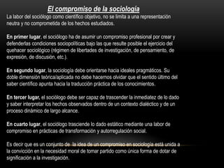 El compromiso de la sociología
La labor del sociólogo como científico objetivo, no se limita a una representación
neutra y no comprometida de los hechos estudiados.
En primer lugar, el sociólogo ha de asumir un compromiso profesional por crear y
defenderlas condiciones sociopolíticas bajo las que resulte posible el ejercicio del
quehacer sociológico (régimen de libertades de investigación, de pensamiento, de
expresión, de discusión, etc.).
En segundo lugar, la sociología debe orientarse hacia ideales pragmáticos. Su
doble dimensión teórica/aplicada no debe hacernos olvidar que el sentido último del
saber científico apunta hacia la traducción práctica de los conocimientos.
En tercer lugar, el sociólogo debe ser capaz de trascender la inmediatez de lo dado
y saber interpretar los hechos observados dentro de un contexto dialéctico y de un
proceso dinámico de largo alcance.
En cuarto lugar, el sociólogo trasciende lo dado estático mediante una labor de
compromiso en prácticas de transformación y autorregulación social.
Es decir que es un conjunto de la idea de un compromiso en sociología está unida a
la convicción en la necesidad moral de tomar partido como única forma de dotar de
significación a la investigación.

 