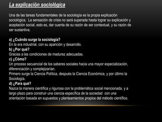 La explicación sociológica
Una de las tareas fundamentales de la sociología es la propia explicación
sociológica. La sensación de crisis no será superada hasta lograr su explicación y
aceptación social, esto es, dar cuenta de su razón de ser contextual, y su razón de
ser sustantiva.
a) ¿Cuándo surge la sociología?
En la era industrial, con su aparición y desarrollo.
b) ¿Por qué?
Gracias a las condiciones de madurez adecuadas.
c) ¿Cómo?
Un proceso secuencial de los saberes sociales hacia una mayor especialización,
diferenciación y complejizarían.
Primero surge la Ciencia Política, después la Ciencia Económica, y por último la
Sociología.
d) ¿Para qué?
Nazca la manera científica y rigurosa con la problemática social mencionada, y a
largo plazo para construir una ciencia específica de la sociedad con una
orientación basada en supuestos y planteamientos propios del método científico.

 