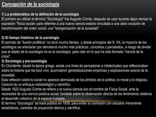 Concepción de la sociología
1) La problemática de la definición de la sociología
El primero en utilizar el término "Sociología" fue Augusto Comte, después de usar durante algún tiempo la
expresión "física social« para referirse a una nueva ciencia estaría vinculada a una clara vocación de
transformación del orden social, una "reorganización de la sociedad".

2) El tiempo histórico de la sociología
El período de "ilusión profética" no duró mucho tiempo, y desde principios del S. XX, la mayoría de los
sociólogos se orientarán por derroteros mucho más prácticos, concretos y parcelados, a riesgo de olvidar
que el objeto de la sociología no es la sociología, para caer en lo que ha sido llamada "ciencia de la
crisis".
3) Sociología y pre-sociología
En Occidente, desde la época griega, existe una línea de pensadores e intelectuales que reflexionaban
sobre la historia que les tocó vivir, acumularon generalizaciones empíricas y explicaciones acerca de la
sociedad.
Esta reflexión sobre lo social no aparece atomizada de los ámbitos de lo político, lo moral y lo religioso.
Carecía de un enfoque metodológico y científico.
Desde 1822 Augusto Comte se refiere a la nueva ciencia con el nombre de Física Social, ante la
necesidad de una ciencia positiva social, fundada sobre la observación directa de los fenómenos relativos
al desarrollo colectivo de la especie humana.
El término "Sociología" se hace público en 1839, para evitar su confusión con estudios meramente
estadísticos, carentes de proyección teórica y científica.

 