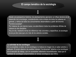 El campo temático de la sociología

Desde una perspectiva histórica, los planteamientos ejercieron un influjo decisivo en el
desarrollo de la sociología, considerándola como síntesis de todos los saberes en
general, y vértice de todos los conocimientos desarrollados a partir del binomio
"hombre-sociedad".
Por tratarse de una ciencia nueva, se adscribieron todos los problemas difíciles de
colocar en otra disciplina.
Hoy en día, mediante temas de referencia más concretos y específicos, la sociología
no es ya otra cosa que uno más de los saberes sociales.

La actividad de los sociólogos
En la actualidad, la labor de los sociólogos no traduce la imagen de un saber práctico y
aplicado. El propio abanico de posibles trabajos "no-docentes" abiertos a los sociólogos
en el mercado de trabajo, aún en sociedades altamente industrializadas, hace que la
cantidad de sociólogos comprometidos en tareas sociológicas sea ínfima.

 