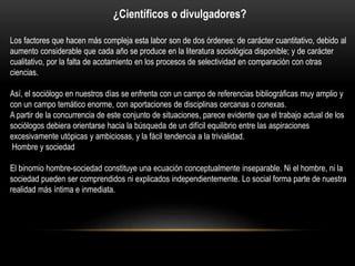 ¿Científicos o divulgadores?
Los factores que hacen más compleja esta labor son de dos órdenes: de carácter cuantitativo, debido al
aumento considerable que cada año se produce en la literatura sociológica disponible; y de carácter
cualitativo, por la falta de acotamiento en los procesos de selectividad en comparación con otras
ciencias.
Así, el sociólogo en nuestros días se enfrenta con un campo de referencias bibliográficas muy amplio y
con un campo temático enorme, con aportaciones de disciplinas cercanas o conexas.
A partir de la concurrencia de este conjunto de situaciones, parece evidente que el trabajo actual de los
sociólogos debiera orientarse hacia la búsqueda de un difícil equilibrio entre las aspiraciones
excesivamente utópicas y ambiciosas, y la fácil tendencia a la trivialidad.
Hombre y sociedad
El binomio hombre-sociedad constituye una ecuación conceptualmente inseparable. Ni el hombre, ni la
sociedad pueden ser comprendidos ni explicados independientemente. Lo social forma parte de nuestra
realidad más íntima e inmediata.

 