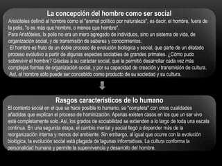 La concepción del hombre como ser social
Aristóteles definió al hombre como el "animal político por naturaleza", es decir, el hombre, fuera de
la polis, "o es más que hombre, o menos que hombre".
Para Aristóteles, la polis no era un mero agregado de individuos, sino un sistema de vida, de
organización social, y de transmisión de saberes y conocimientos.
El hombre es fruto de un doble proceso de evolución biológica y social, que parte de un dilatado
proceso evolutivo a partir de algunas especies sociables de grandes primates. ¿Cómo pudo
sobrevivir el hombre? Gracias a su carácter social, que le permitió desarrollar cada vez más
complejas formas de organización social, y por su capacidad de creación y transmisión de cultura.
Así, el hombre sólo puede ser concebido como producto de su sociedad y su cultura.

Rasgos característicos de lo humano
El contexto social en el que se hace posible lo humano, se "completa" con otras cualidades
añadidas que explican el proceso de hominización. Apenas existen casos en los que un ser vivo
esté completamente solo. Así, los grados de sociabilidad se extienden a lo largo de toda una escala
continua. En una segunda etapa, el cambio mental y social llegó a depender más de la
reorganización interna y menos del ambiente. Sin embargo, al igual que ocurre con la evolución
biológica, la evolución social está plagada de lagunas informativas. La cultura conforma la
personalidad humana y permite la supervivencia y desarrollo del hombre.

 