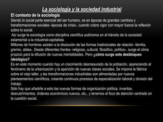 La sociología y la sociedad industrial
El contexto de la sociología
Siendo lo social parte esencial del ser humano, es en épocas de grandes cambios y
transformaciones sociales -épocas de crisis-, cuando cobra vigor con mayor fuerza la reflexión
sobre lo social.
Así surge la sociología como disciplina científica autónoma en el tránsito de la sociedad
estamental a la industrial-capitalista.
Millones de hombres asisten a la disolución de las formas tradicionales de relación -familia,
gremio, aldea-. Desde diferentes frentes -religioso, cultural, filosófico, político-, surge el clima
propicio para la difusión de nuevas mentalidades. Pero ¿cómo surge este desbloqueo
ideológico?
Es en este momento cuando hay un crecimiento desmesurado de la población, apareciendo el
fenómeno de la urbanización y la aparición de nuevas clases sociales. Se impone la fábrica
sobre el viejo taller, y las transformaciones industriales son alimentadas por nuevos
planteamientos científicos, creando continuos procesos de especialización laboral y división del
trabajo.
Sólo hay que añadirle a esto las nuevas formas de organización política, inventos,
descubrimientos, órdenes económicos nuevos, etc., y tenemos el foco de atención centrado en
la cuestión social.

 