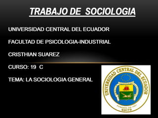 TRABAJO DE SOCIOLOGIA
UNIVERSIDAD CENTRAL DEL ECUADOR
FACULTAD DE PSICOLOGIA-INDUSTRIAL
CRISTHIAN SUAREZ
CURSO: 19 C
TEMA: LA SOCIOLOGIA GENERAL

 
