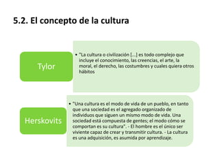 5.2. El concepto de la cultura

Tylor

Herskovits

• "La cultura o civilización [...] es todo complejo que
incluye el conocimiento, las creencias, el arte, la
moral, el derecho, las costumbres y cuales quiera otros
hábitos

• "Una cultura es el modo de vida de un pueblo, en tanto
que una sociedad es el agregado organizado de
individuos que siguen un mismo modo de vida. Una
sociedad está compuesta de gentes; el modo cómo se
comportan es su cultura". - El hombre es el único ser
viviente capaz de crear y transmitir cultura. - La cultura
es una adquisición, es asumida por aprendizaje.

 