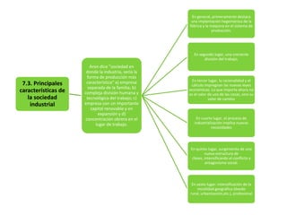 En general, primeramente destaca
una implantación hegemónica de la
fábrica y la máquina en el sistema de
producción.

En segundo lugar, una creciente
división del trabajo,

7.3. Principales
características de
la sociedad
industrial

Aron dice "sociedad en
donde la industria, sería la
forma de producción más
característica“ a) empresa
separada de la familia; b)
compleja división humana y
tecnológica del trabajo; c)
empresa con un importante
capital renovable y en
expansión y d)
concentración obrera en el
lugar de trabajo.

En tercer lugar, la racionalidad y el
cálculo impregnan las nuevas leyes
económicas. Lo que importa ahora no
es el valor de uso de las cosas, sino su
valor de cambio

En cuarto lugar, el proceso de
industrialización implica nuevas
necesidades

En quinto lugar, surgimiento de una
nueva estructura de
clases, intensificando el conflicto y
antagonismo social.

En sexto lugar: intensificación de la
movilidad geográfica (éxodo
rural, urbanización,etc.), profesional

 