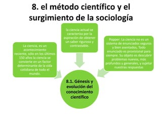 8. el método científico y el
surgimiento de la sociología
La ciencia, es un
acontecimiento
reciente, sólo en los últimos
150 años la ciencia se
convierte en un factor
determinante de la vida
cotidiana de todo el
mundo.

la ciencia actual se
caracteriza por la
aspiración de obtener
un saber riguroso y
contrastable.

8.1. Génesis y
evolución del
conocimiento
científico

Popper: La ciencia no es un
sistema de enunciados seguros
y bien asentados, Todo
enunciado es provisional para
siempre. Su objeto es descubrir
problemas nuevos, más
profundos y generales, y sujetar
nuestras respuestas

 