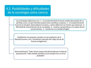 9.2. Posibilidades y dificultades
de la sociología como ciencia
Las principales objeciones son: 1.- el comportamiento humano cambia demasiado de un
período a otro, no permitiendo predicciones científicas y exactas. 2.- el comportamiento
humano lo estudian observadores humanos, y éstos deforman los hechos que observan. 3.dificultad de interpretación de los resultados. 4.- carácter aproximativo y no exacto de los
conocimientos. 5.- resistencia a la medida (Piaget).

Horkheimer, los procesos sociales no son productos de la
libertad humana, sino "resultantes naturales del ciego actuar de
fuerzas antagónicas",

Bertrand Russell: "toda ciencia exacta está dominada por la idea de
aproximación. Toda medida científica se da siempre con un error
probable".

 