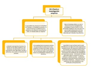 10.1.Teoría e
investigación
empírica

Lo que define las ciencias es la finalidad
y el método. La finalidad es práctica, no
trata de alcanzar la sabiduría por la
sabiduría, sino obtener conocimientos
útiles. El método debe ser objetivo

a) desde la perspectiva humana, los
hechos no son datos estáticos, sino
dinámicos. b) todo hecho no ha de
entenderse como algo dado, cerrado y
definitivo, sino como un momento del
proceso.

c) la realidad de los humanos consiste
en transcender los datos de lo real y
modificar el orden de lo dado. d) todo
hecho social, no es sólo lo que aparece
en un momento dado, sino también
todas las posibilidades implícitas en su
dinámica.

Morris Ginsberg señala a su vez el
hecho de que las investigaciones
sociológicas, hasta la fecha, no han
permitido establecer otra cosa que una
serie de generalizaciones con muy
diferentes posibilidades empíricas
obtenidas por métodos muy distintos.

Lazarsfeld, lo que se llama teoría suele
identificarse con alguna de estas operaciones:
- establecimiento de esquemas clasificatorios.
- formulación de conceptos teóricos para
orientar el análisis hacia hechos estratégicos.
- formulación de problemas de investigación
de importancia social. - formulación de ideas
generales sobre la manera en que se
producen cambios sociales. - previsiones
apoyadas en descubrimientos empíricos no
verificados (hipótesis). - relacionar hechos
empíricos con otros hipotéticos o ya
verificados (interpretación).

 