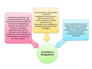 Los factores que hacen más
compleja esta labor son a)de
carácter cuantitativo, debido al
aumento considerable que
cada año se produce en la
literatura sociológica
disponible; b)de carácter
cualitativo, por la falta de
acotamiento en los procesos de
selectividad en comparación
con otras ciencias.

Unos no dudan en desempeñar
su labor de
divulgadores, presentando lo
que no son sino meras
opiniones políticas o juicios
valorativos muy
personales, como verdaderos y
avalados por el conocimiento
sociológico.

¿Científicos o
divulgadores?

Por ello parece evidente que el
trabajo actual de los sociólogos
debiera orientarse hacia la
búsqueda de un difícil equilibrio
entre las aspiraciones
excesivamente utópicas y
ambiciosas

 