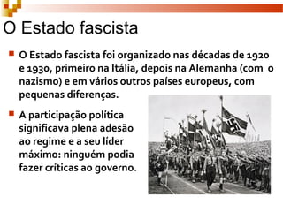 O Estado fascista
 O Estado fascista foi organizado nas décadas de 1920
e 1930, primeiro na Itália, depois na Alemanha (com o
nazismo) e em vários outros países europeus, com
pequenas diferenças.
 A participação política
significava plena adesão
ao regime e a seu líder
máximo: ninguém podia
fazer críticas ao governo.
 