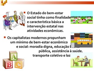  O Estado do bem-estar
social tinha como finalidade
e característica básica a
intervenção estatal nas
atividades econômicas.
 Os capitalistas modernos propunham
um mínimo de bem-estar econômico
e social: moradia digna, educação básica
pública, assistência à saúde,
transporte coletivo e lazer.
 