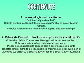 1. La sociologia com a ciència: 
Definició, orígens i evolució. 
Objecte d'estudi: particularitats que comporta l'anàlisi de grups d'éssers 
humans. 
Primeres referències de l'esport com a objecte d'estudi sociològic. 
2. Valors de l'esport. Introducció al procés de socialització: 
Cultura i socialització: creences, ideologia, valors, normes, símbols. 
Cultura esportiva: valors tradicionals i valors nous. 
Procés de socialització: la persona com a ésser social; els agents 
socialitzadors; el marc de la socialització; la importància del llenguatge en el 
procés de socialització; la socialització primària i la socialització secundària. 
 