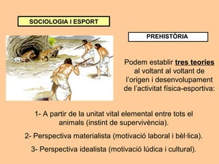 SOCIOLOGIA I ESPORT 
PREHISTÒRIA 
Podem establir tres teories 
al voltant al voltant de 
l’origen i desenvolupament 
de l’activitat física-esportiva: 
1- A partir de la unitat vital elemental entre tots el 
animals (instint de supervivència). 
2- Perspectiva materialista (motivació laboral i bèl·lica). 
3- Perspectiva idealista (motivació lúdica i cultural). 
 