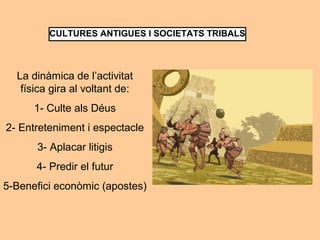 CULTURES ANTIGUES I SOCIETATS TRIBALS 
La dinàmica de l’activitat 
física gira al voltant de: 
1- Culte als Déus 
2- Entreteniment i espectacle 
3- Aplacar litigis 
4- Predir el futur 
5-Benefici econòmic (apostes) 
 