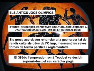 ELS ANTICS JJOOCCSS OOLLÍÍMMPPIICCSS 
- FESTES RELIGIOSES, ESPORTIVES I CULTURALS CELEBRADES A 
L’ANTIGA GRÈCIA (776 adC - 392 dC) EN HONOR AL DÉUS 
Els grecs acordaven renunciar a la guerra per tal de 
rendir culte als déus de l’Olimp, mesurant les seves 
forces de forma pacífica i reglamentada. 
El 393dc l’emperador romà Teodosi va decidir 
suprimir-los pel seu caràcter pagà. 
 