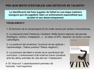 “És una aptitud accentuada en una direcció, superant la mitjana 
normal, que encara no es troba del tot desenvolupada...és la 
disposició per sobre del normal, de poder i voler realitzar uns 
rendiments elevats en el camp de l’esport” Hahn(1988) 
L’esportista 
d’èlit neix o es 
forma? 
EXPERT 
“algú experimentat, ensenyat 
a partir de la pràctica, 
habilidós, àgil, disposat; amb 
facilitat per rendir a partir de 
la pràctica” Durand-Bush i 
Salmela (1996) 
 