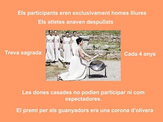 Els participants eren exclusivament homes lliures 
Els atletes anaven despullats 
Treva sagrada Cada 4 anys 
Les dones casades no podien participar ni com 
espectadores. 
El premi per als guanyadors era una corona d’olivera 
 