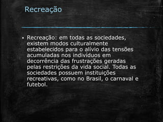 Recreação
 Recreação: em todas as sociedades,
existem modos culturalmente
estabelecidos para o alívio das tensões
acumuladas nos indivíduos em
decorrência das frustrações geradas
pelas restrições da vida social. Todas as
sociedades possuem instituições
recreativas, como no Brasil, o carnaval e
futebol.
 