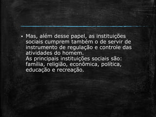  Mas, além desse papel, as instituições
sociais cumprem também o de servir de
instrumento de regulação e controle das
atividades do homem.
As principais instituições sociais são:
família, religião, econômica, política,
educação e recreação.
 