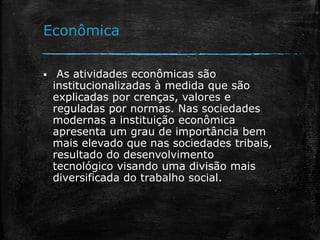 Econômica
 As atividades econômicas são
institucionalizadas à medida que são
explicadas por crenças, valores e
reguladas por normas. Nas sociedades
modernas a instituição econômica
apresenta um grau de importância bem
mais elevado que nas sociedades tribais,
resultado do desenvolvimento
tecnológico visando uma divisão mais
diversificada do trabalho social.
 