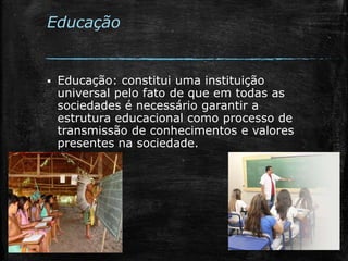 Educação
 Educação: constitui uma instituição
universal pelo fato de que em todas as
sociedades é necessário garantir a
estrutura educacional como processo de
transmissão de conhecimentos e valores
presentes na sociedade.
 