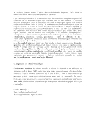 A Revolução Francesa (França, 1789) e a Revolução Industrial (Inglaterra, 1780 a 1860) são
conhecidas como o cenário para o surgimento da Sociologia.
Com a Revolução Industrial, as localidades devido a um crescimento demográfico significativo,
acabavam por não disponibilizar para seus habitantes uma boa infra-estrutura. Ao que tange
moradias e serviço de saúde, as civilizações deixavam a desejar para aqueles que saiam do
campo e vinham tentar a vida na cidade. Um importante crescimento que houve na época, sob
um ponto de vista, foi na área de técnicas produtivas e na introdução da máquina a vapor, que
proporcionava mais comodidade para os trabalhadores do ramo. Por outro lado, a substituição
das ferramentas pelas máquinas, bem como a produção doméstica pelo sistema fabril, trouxe
alguns prejuízos para as famílias que começaram a se encontrar desempregadas.As
conseqüências da rápida industrialização não foram as melhores possíveis, já que aumentos na
criminalidade, alcoolismo, violência, prostituição e surtos de epidemias de tifo e
cólera foram rapidamente constatados. Estas interferências terminaram por exterminar uma
fatia considerável da população.
Já na Revolução Francesa, o objetivo era fazer triunfar os ideais seculares, como liberdade e
igualdade sobre a ordem social tradicional, fazendo com que essas idéias se espalhassem pelo
mundo. A antiga forma de sociedade (Ancien Regime) foi abolida, promovendo muitas
transformações napolítica, na vida cultural e na economia do país, não havendo mais as
instituições aristocráticas etradicionais, possibilitando igualdade entre todos os cidadãos
perante a lei. Muitas das explicações baseadas na religião passaram a receber criticas e serem
suplantadas por pensamentos racionais e lógicos, radicalmente mudando do modelo
teocêntrico (Deus) para o antropocêntrico (Homem)
O surgimento dos primeiros sociólogos
Os primeiros sociólogos procuravam entender o estado de organização da sociedade em
formação, sendo o século XVIII muito importante para o surgimento dessa ciência profunda e
complexa, a qual é estudada e analisada até os dias de hoje. Todas as transformações que
ocorreram na época trouxeram consigo problemas para a vida em comunidade, daí surge a
Sociologia e seus pesquisadores para esclarecerem e organizarem as mudanças ocorridas no
meio social, juntamente com os processos que interligam os indivíduos em grupos, associações
e insituições.
O que é Sociologia?
Qual é o objetivo da Sociologia?
A sociologia tem como objeto de estudo
 