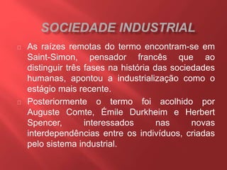 As raízes remotas do termo encontram-se em 
Saint-Simon, pensador francês que ao 
distinguir três fases na história das sociedades 
humanas, apontou a industrialização como o 
estágio mais recente. 
Posteriormente o termo foi acolhido por 
Auguste Comte, Émile Durkheim e Herbert 
Spencer, interessados nas novas 
interdependências entre os indivíduos, criadas 
pelo sistema industrial. 
 