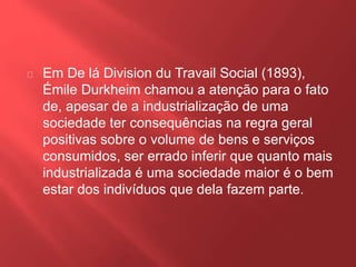 Em De lá Division du Travail Social (1893), 
Émile Durkheim chamou a atenção para o fato 
de, apesar de a industrialização de uma 
sociedade ter consequências na regra geral 
positivas sobre o volume de bens e serviços 
consumidos, ser errado inferir que quanto mais 
industrializada é uma sociedade maior é o bem 
estar dos indivíduos que dela fazem parte. 
 