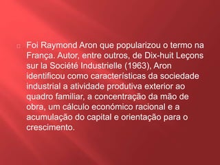 Foi Raymond Aron que popularizou o termo na 
França. Autor, entre outros, de Dix-huit Leçons 
sur la Société Industrielle (1963), Aron 
identificou como características da sociedade 
industrial a atividade produtiva exterior ao 
quadro familiar, a concentração da mão de 
obra, um cálculo económico racional e a 
acumulação do capital e orientação para o 
crescimento. 
 
