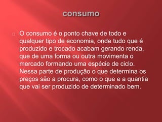 O consumo é o ponto chave de todo e 
qualquer tipo de economia, onde tudo que é 
produzido e trocado acabam gerando renda, 
que de uma forma ou outra movimenta o 
mercado formando uma espécie de ciclo. 
Nessa parte de produção o que determina os 
preços são a procura, como o que e a quantia 
que vai ser produzido de determinado bem. 
 